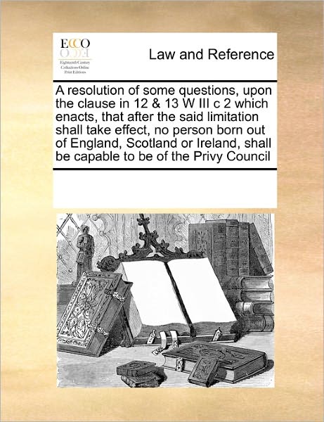 Cover for See Notes Multiple Contributors · A Resolution of Some Questions, Upon the Clause in 12 &amp; 13 W III C 2 Which Enacts, That After the Said Limitation Shall Take Effect,  No Person Born ... Shall Be Capable to Be of the Privy Council (Paperback Book) (2010)