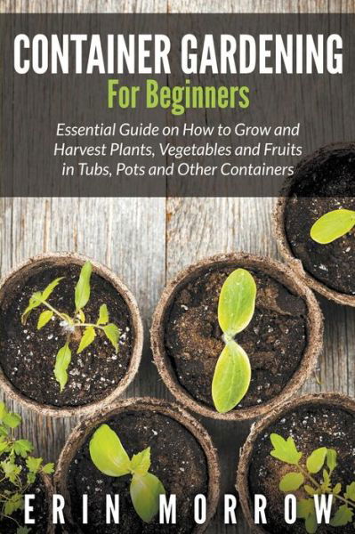 Cover for Erin Morrow · Container Gardening For Beginners: Essential Guide on How to Grow and Harvest Plants, Vegetables and Fruits in Tubs, Pots and Other Containers (Paperback Book) (2015)
