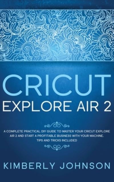 Cover for Kimberly Johnson · Cricut Explore Air 2: A Complete Practical DIY Guide to Master your Cricut Explore Air 2 and Start a Profitable Business with your Machine. Tips and Tricks Included (Hardcover Book) (2021)