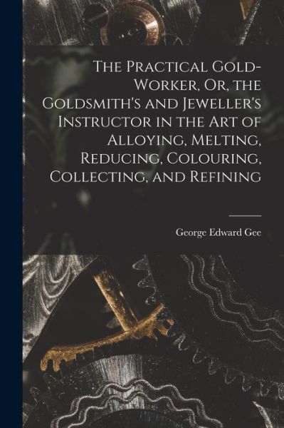 Cover for George Edward Gee · Practical Gold-Worker, or, the Goldsmith's and Jeweller's Instructor in the Art of Alloying, Melting, Reducing, Colouring, Collecting, and Refining (Book) (2022)