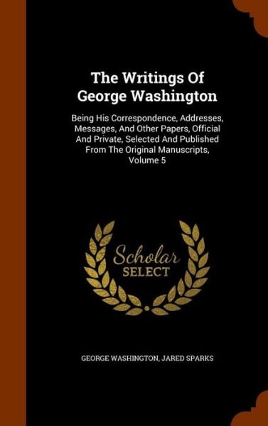 Cover for George Washington · The Writings Of George Washington Being His Correspondence, Addresses, Messages, And Other Papers, Official And Private, Selected And Published From The Original Manuscripts, Volume 5 (Hardcover Book) (2015)