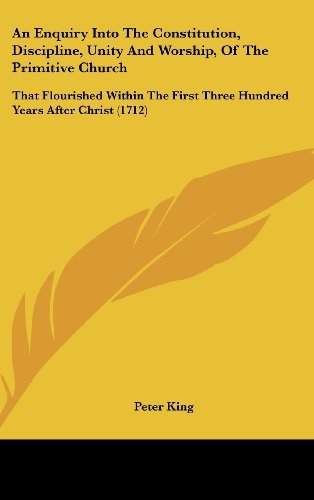 An Enquiry into the Constitution, Discipline, Unity and Worship, of the Primitive Church: That Flourished Within the First Three Hundred Years After Christ (1712) - Peter King - Books - Kessinger Publishing, LLC - 9781436984089 - August 18, 2008