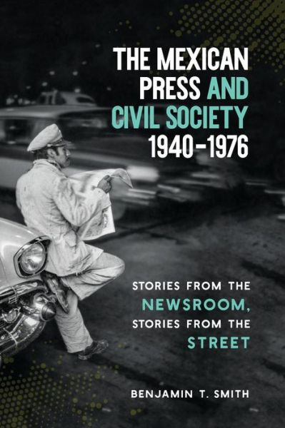 Cover for Benjamin T. Smith · The Mexican Press and Civil Society, 1940–1976: Stories from the Newsroom, Stories from the Street (Paperback Book) (2018)