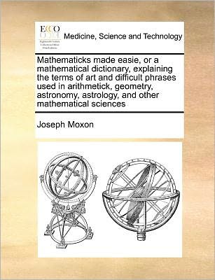 Cover for Joseph Moxon · Mathematicks Made Easie, or a Mathematical Dictionary, Explaining the Terms of Art and Difficult Phrases Used in Arithmetick, Geometry, Astronomy, Ast (Paperback Book) (2010)