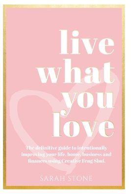 Sarah Stone · Live What You Love: The Definitive Guide to Intentionally Improving Your Life, Home, Business and Finances Using Creative Feng Shui. (Hardcover Book) (2020)