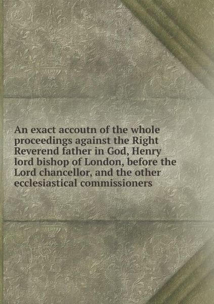 Cover for Henry · An Exact Accoutn of the Whole Proceedings Against the Right Reverend Father in God, Henry Lord Bishop of London, Before the Lord Chancellor, and the Other Ecclesiastical Commissioners (Paperback Book) (2015)