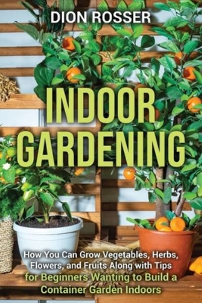 Cover for Dion Rosser · Indoor Gardening: How You Can Grow Vegetables, Herbs, Flowers, and Fruits Along with Tips for Beginners Wanting to Build a Container Garden Indoors (Pocketbok) (2021)