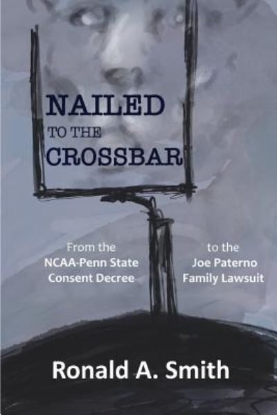 Cover for Ronald a Smith · Nailed to the Crossbar: From the NCAA-Penn State Consent Decree to the Joe Paterno Family Lawsuit (Paperback Book) (2018)