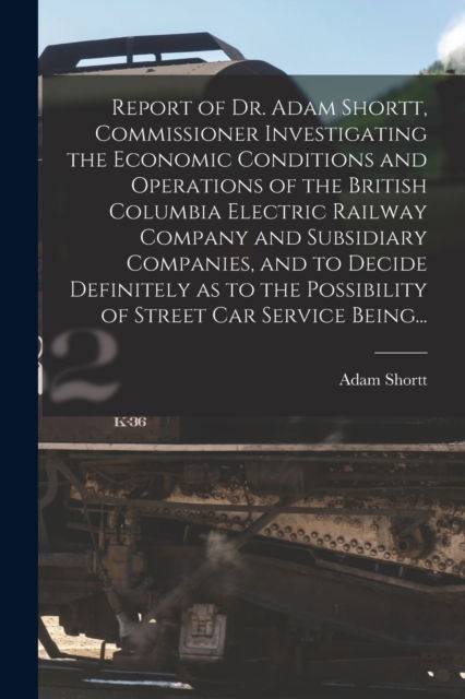 Cover for Adam 1859-1931 Shortt · Report of Dr. Adam Shortt, Commissioner Investigating the Economic Conditions and Operations of the British Columbia Electric Railway Company and Subsidiary Companies, and to Decide Definitely as to the Possibility of Street Car Service Being... (Paperback Book) (2021)