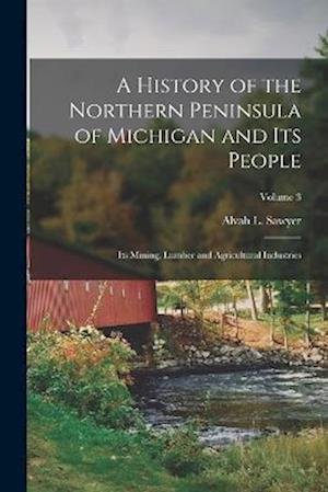 Cover for Alvah L. (Alvah Littlefield) Sawyer · History of the Northern Peninsula of Michigan and Its People; Its Mining, Lumber and Agricultural Industries; Volume 3 (Book) (2022)
