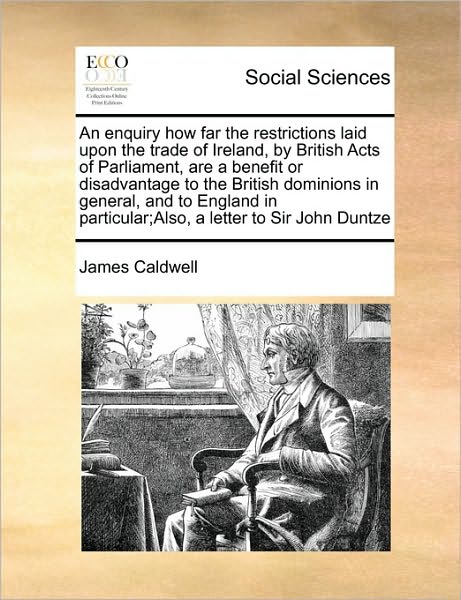 Cover for James Caldwell · An Enquiry How Far the Restrictions Laid Upon the Trade of Ireland, by British Acts of Parliament, Are a Benefit or Disadvantage to the British Dominions (Paperback Book) (2010)