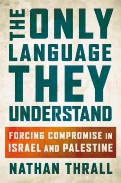 Cover for Nathan Thrall · The Only Language They Understand: Forcing Compromise in Israel and Palestine (Hardcover Book) (2017)