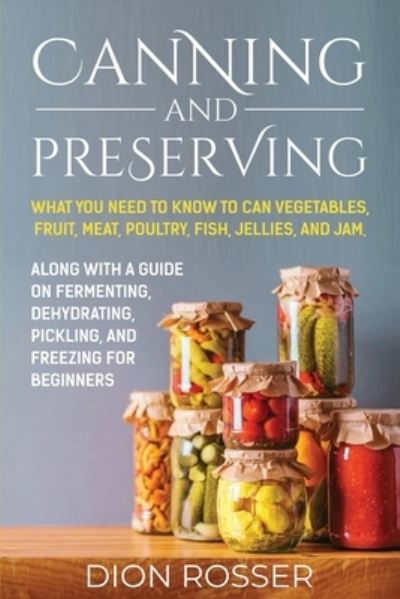 Cover for Dion Rosser · Canning and Preserving: What You Need to Know to Can Vegetables, Fruit, Meat, Poultry, Fish, Jellies, and Jam. Along with a Guide on Fermenting, Dehydrating, Pickling, and Freezing for Beginners (Taschenbuch) (2021)