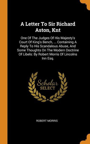 Cover for Robert Morris · A Letter To Sir Richard Aston, Knt : One Of The Judges Of His Majesty's Court Of King's Bench, ... Containing A Reply To His Scandalous Abuse, And Some ... Libels By Robert Morris Of Lincolns Inn Esq. (Hardcover Book) (2018)