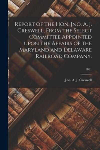 Cover for Jno a J Creswell · Report of the Hon. Jno. A. J. Creswell, From the Select Committee Appointed Upon the Affairs of the Maryland and Delaware Railroad Company.; 1861 (Taschenbuch) (2021)