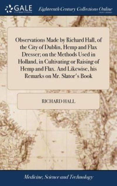 Cover for Richard Hall · Observations Made by Richard Hall, of the City of Dublin, Hemp and Flax Dresser; On the Methods Used in Holland, in Cultivating or Raising of Hemp and ... Likewise, His Remarks on Mr. Slator's Book (Inbunden Bok) (2018)