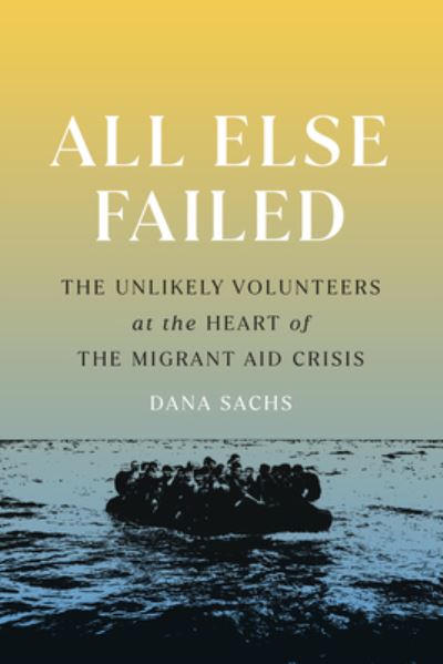 All Else Failed: The Unlikely Volunteers at the Heart of the Migrant Aid Crisis - Dana Sachs - Books - Bellevue Literary Press - 9781954276093 - March 21, 2023