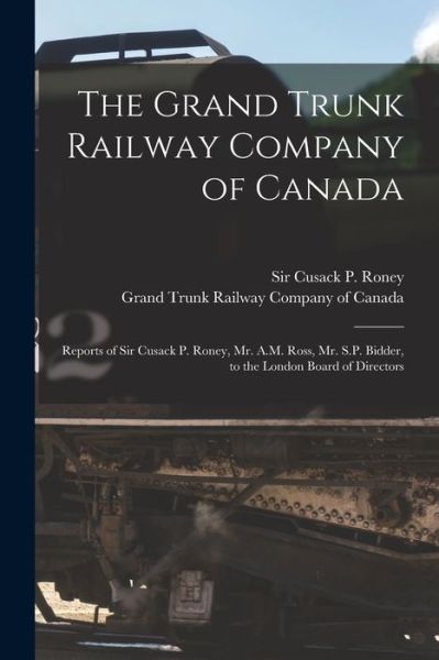 Cover for Sir Cusack P (Cusack Patrick) Roney · The Grand Trunk Railway Company of Canada [microform]: Reports of Sir Cusack P. Roney, Mr. A.M. Ross, Mr. S.P. Bidder, to the London Board of Directors (Paperback Book) (2021)