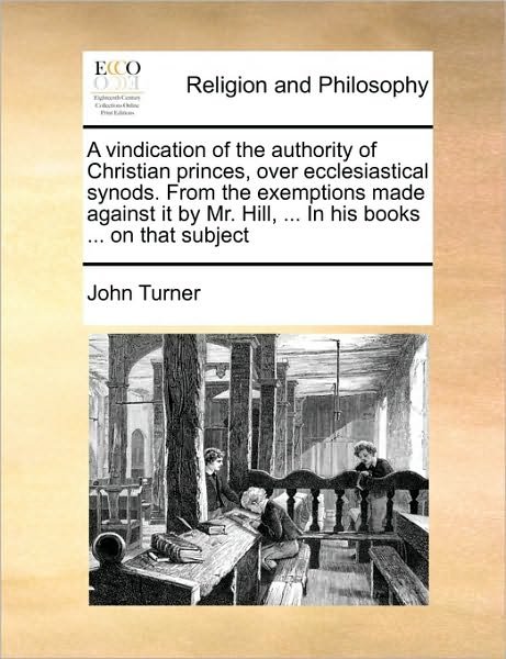 Cover for John Turner · A Vindication of the Authority of Christian Princes, over Ecclesiastical Synods. from the Exemptions Made Against It by Mr. Hill, ... in His Books ... O (Pocketbok) (2010)