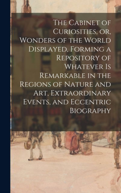 The Cabinet of Curiosities, or, Wonders of the World Displayed, Forming a Repository of Whatever is Remarkable in the Regions of Nature and Art, Extraordinary Events, and Eccentric Biography - Anonymous - Books - Legare Street Press - 9781013304095 - September 9, 2021