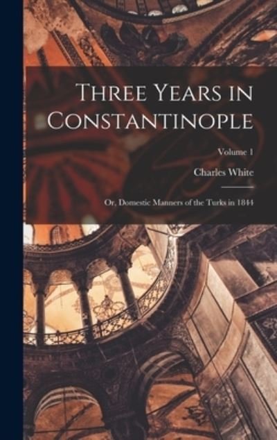 Cover for Charles White · Three Years in Constantinople; or, Domestic Manners of the Turks in 1844; Volume 1 (Book) (2022)
