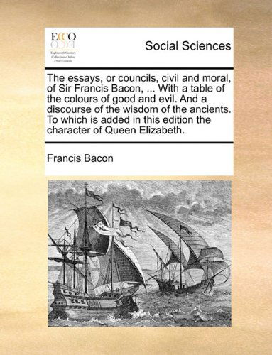 Cover for Francis Bacon · The Essays, or Councils, Civil and Moral, of Sir Francis Bacon, ... with a Table of the Colours of Good and Evil. and a Discourse of the Wisdom of the ... Edition the Character of Queen Elizabeth. (Paperback Book) (2010)