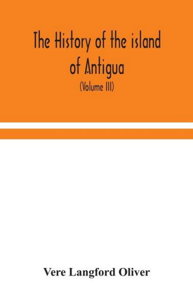 Cover for Vere Langford Oliver · The history of the island of Antigua, one of the Leeward Caribbees in the West Indies, from the first settlement in 1635 to the present time (Volume III) (Gebundenes Buch) (2020)