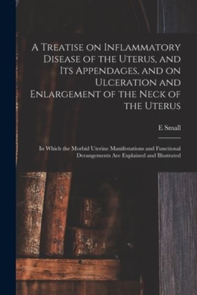 Cover for E Small · A Treatise on Inflammatory Disease of the Uterus, and Its Appendages, and on Ulceration and Enlargement of the Neck of the Uterus: in Which the Morbid Uterine Manifestations and Functional Derangements Are Explained and Illustrated (Paperback Book) (2021)
