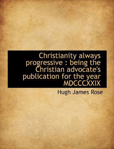 Christianity Always Progressive: Being the Christian Advocate's Publication for the Year Mdcccxxix - Hugh James Rose - Books - BiblioLife - 9781140168096 - April 6, 2010