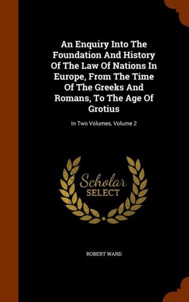 Cover for Robert Ward · An Enquiry Into the Foundation and History of the Law of Nations in Europe, from the Time of the Greeks and Romans, to the Age of Grotius (Hardcover Book) (2015)