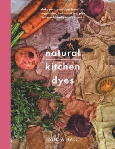 Cover for Alicia Hall · Natural Kitchen Dyes: Make Your Own Dyes from Fruit, Vegetables, Herbs and Tea, Plus 12 Eco-Friendly Craft Projects (Paperback Book) (2022)