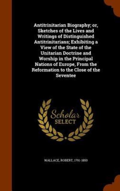 Cover for Robert Wallace · Antitrinitarian Biography; Or, Sketches of the Lives and Writings of Distinguished Antitrinitarians; Exhibiting a View of the State of the Unitarian Doctrine and Worship in the Principal Nations of Europe, from the Reformation to the Close of the Seventee (Hardcover Book) (2015)