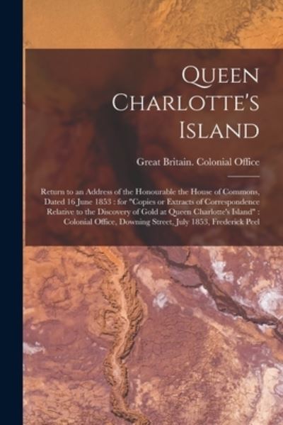 Cover for Great Britain Colonial Office · Queen Charlotte's Island [microform]: Return to an Address of the Honourable the House of Commons, Dated 16 June 1853: for Copies or Extracts of Correspondence Relative to the Discovery of Gold at Queen Charlotte's Island: Colonial Office, Downing... (Paperback Book) (2021)
