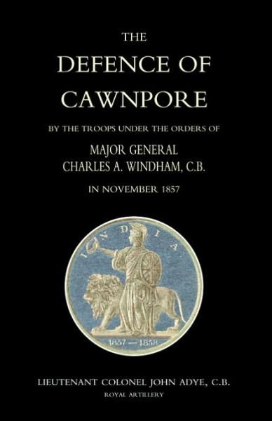 Defence of Cawnpore by the Troops Under the Orders of Major General Charles Windham in November 1857 - John Adye - Bøker - Naval & Military Press Ltd - 9781843429098 - 28. august 2004