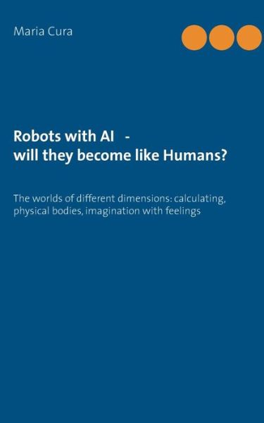 Cover for Maria Cura · Robots with AI - will they become like Humans?: Three worlds of different dimensions: calculat-ing, physical bodies, imagination with feelings (Paperback Book) (2019)
