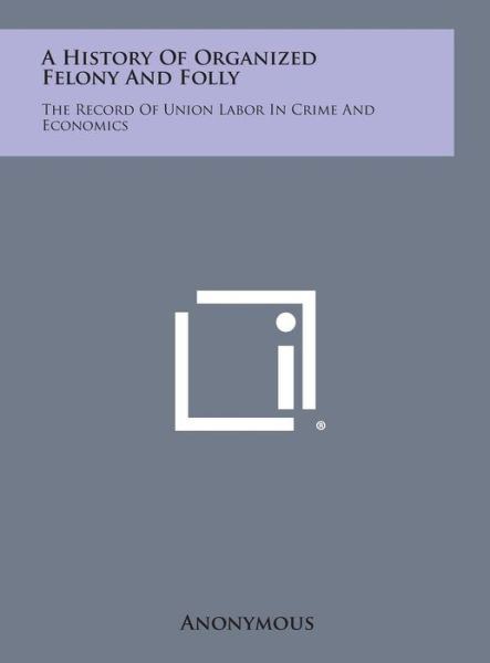 Cover for Anonymous · A History of Organized Felony and Folly: the Record of Union Labor in Crime and Economics (Hardcover Book) (2013)