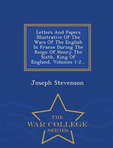 Cover for Joseph Stevenson · Letters and Papers Illustrative of the Wars of the English in France During the Reign of Henry the Sixth, King of England, Volumes 1-2... - War Colleg (Pocketbok) (2015)