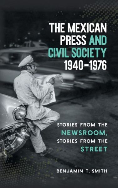 Cover for Benjamin T. Smith · The Mexican Press and Civil Society, 1940–1976: Stories from the Newsroom, Stories from the Street (Hardcover Book) (2018)