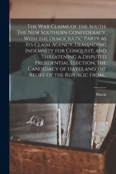 Cover for Murat 1829-1908 Halstead · War Claims of the South. the New Southern Confederacy, with the Democratic Party As Its Claim Agency, Demanding Indemnity for Conquest, and Threatening a Disputed Presidential Election. the Candidacy of Hayes and the Relief of the Republic From... (Book) (2022)