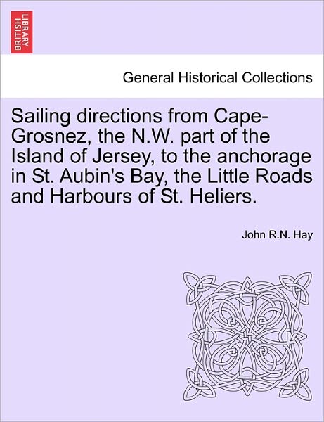Cover for John R N Hay · Sailing Directions from Cape-grosnez, the N.w. Part of the Island of Jersey, to the Anchorage in St. Aubin's Bay, the Little Roads and Harbours of St. (Paperback Book) (2011)