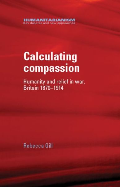 Cover for Rebecca Gill · Calculating Compassion: Humanity and Relief in War, Britain 1870–1914 - Humanitarianism: Key Debates and New Approaches (Hardcover Book) (2013)