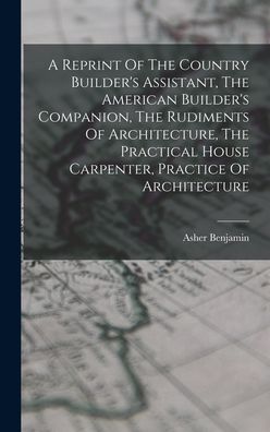 Cover for Asher Benjamin · Reprint of the Country Builder's Assistant, the American Builder's Companion, the Rudiments of Architecture, the Practical House Carpenter, Practice of Architecture (Book) (2022)