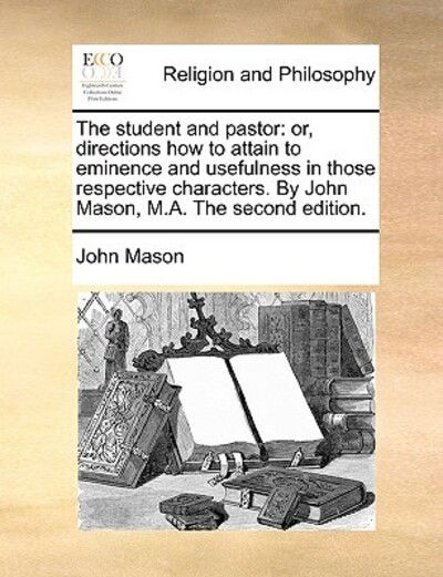 The Student and Pastor: Or, Directions How to Attain to Eminence and Usefulness in Those Respective Characters. by John Mason, M.a. the Second - John Mason - Books - Gale Ecco, Print Editions - 9781171095101 - June 24, 2010