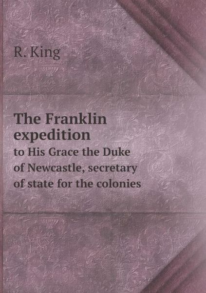 Cover for R. King · The Franklin Expedition to His Grace the Duke of Newcastle, Secretary of State for the Colonies (Paperback Book) (2014)