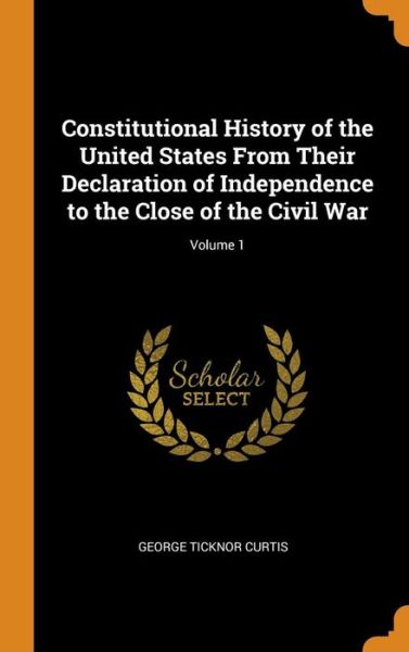 Cover for George Ticknor Curtis · Constitutional History of the United States from Their Declaration of Independence to the Close of the Civil War; Volume 1 (Hardcover Book) (2018)