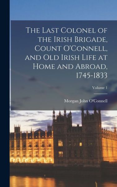 Cover for Morgan John O'Connell · Last Colonel of the Irish Brigade, Count o'Connell, and Old Irish Life at Home and Abroad, 1745-1833; Volume 1 (Book) (2022)