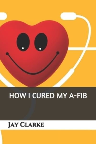 How I Cured My A-Fib - Jay Clarke - Kirjat - Independently Published - 9781687486103 - tiistai 20. elokuuta 2019