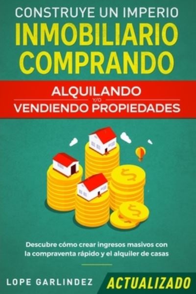 Cover for Lope Garlindez · Construye un imperio inmobiliario comprando, alquilando y/o vendiendo propiedades (actualizado): Descubre como crear ingresos masivos con la compraventa rapido y el alquiler de casas (Paperback Book) (2020)