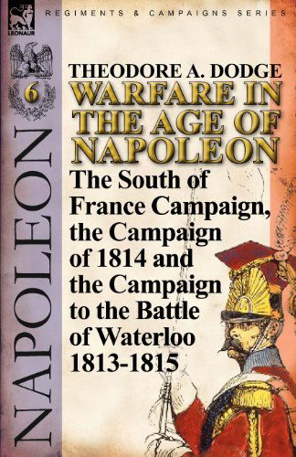 Cover for Theodore A Dodge · Warfare in the Age of Napoleon-Volume 6: The South of France Campaign, the Campaign of 1814 and the Campaign to the Battle of Waterloo 1813-1815 (Paperback Book) (2011)