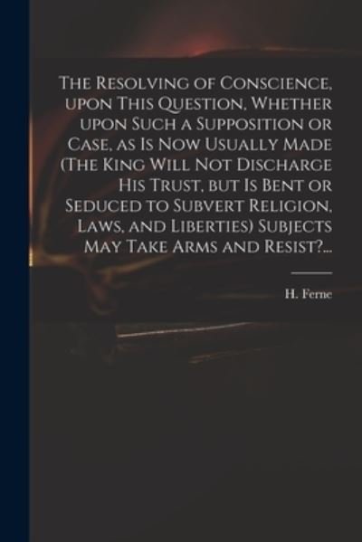 Cover for H (Henry) 1602-1662 Ferne · The Resolving of Conscience, Upon This Question, Whether Upon Such a Supposition or Case, as is Now Usually Made (The King Will Not Discharge His Trust, but is Bent or Seduced to Subvert Religion, Laws, and Liberties) Subjects May Take Arms and Resist?... (Paperback Bog) (2021)